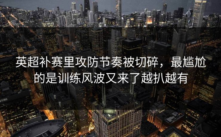 英超补赛里攻防节奏被切碎，最尴尬的是训练风波又来了越扒越有