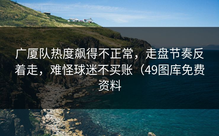 广厦队热度飙得不正常，走盘节奏反着走，难怪球迷不买账（49图库免费资料