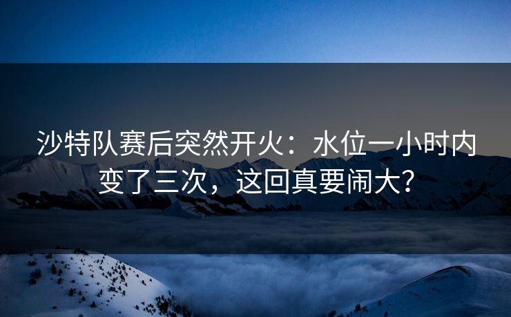 沙特队赛后突然开火：水位一小时内变了三次，这回真要闹大？