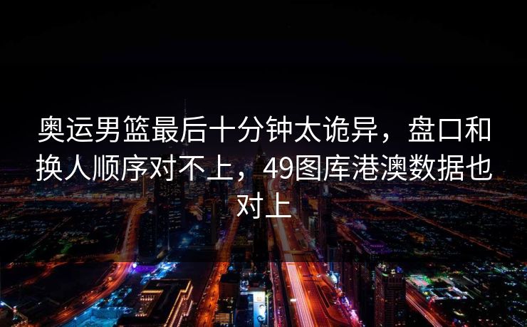 奥运男篮最后十分钟太诡异，盘口和换人顺序对不上，49图库港澳数据也对上