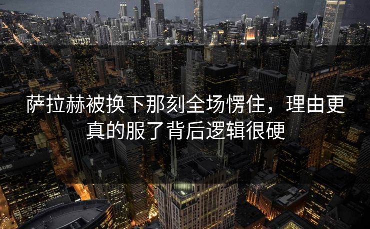 萨拉赫被换下那刻全场愣住，理由更真的服了背后逻辑很硬